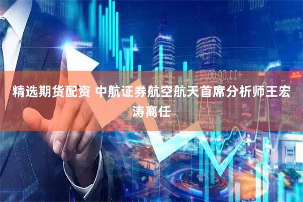 精选期货配资 中航证券航空航天首席分析师王宏涛离任