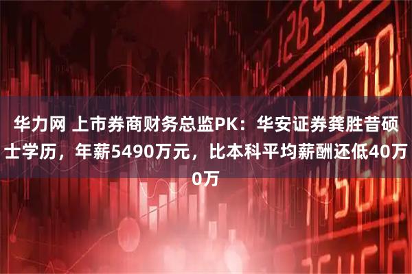 华力网 上市券商财务总监PK：华安证券龚胜昔硕士学历，年薪5490万元，比本科平均薪酬还低40万