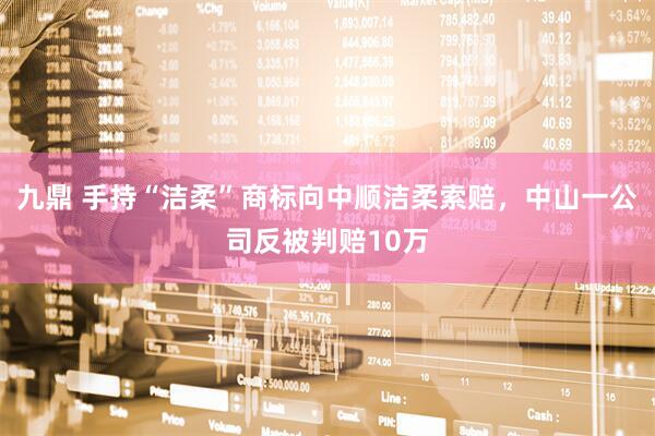 九鼎 手持“洁柔”商标向中顺洁柔索赔，中山一公司反被判赔10万