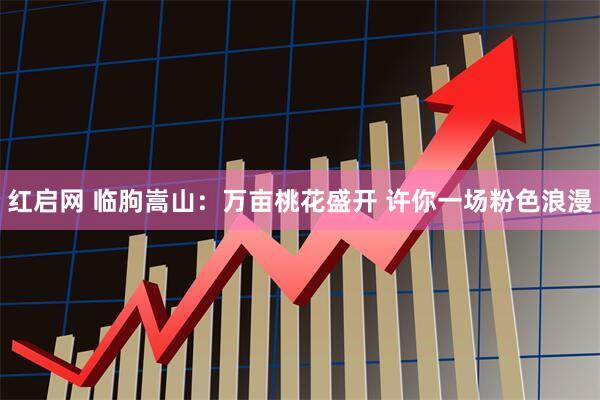 红启网 临朐嵩山：万亩桃花盛开 许你一场粉色浪漫