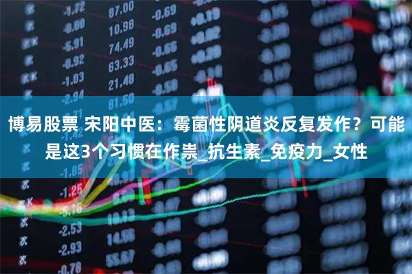 博易股票 宋阳中医：霉菌性阴道炎反复发作？可能是这3个习惯在作祟_抗生素_免疫力_女性