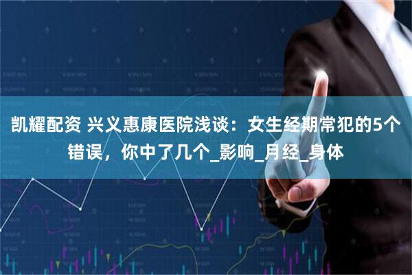 凯耀配资 兴义惠康医院浅谈：女生经期常犯的5个错误，你中了几个_影响_月经_身体