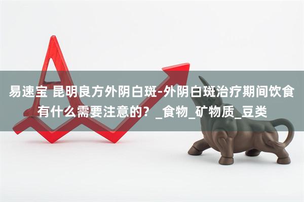 易速宝 昆明良方外阴白斑-外阴白斑治疗期间饮食有什么需要注意的？_食物_矿物质_豆类