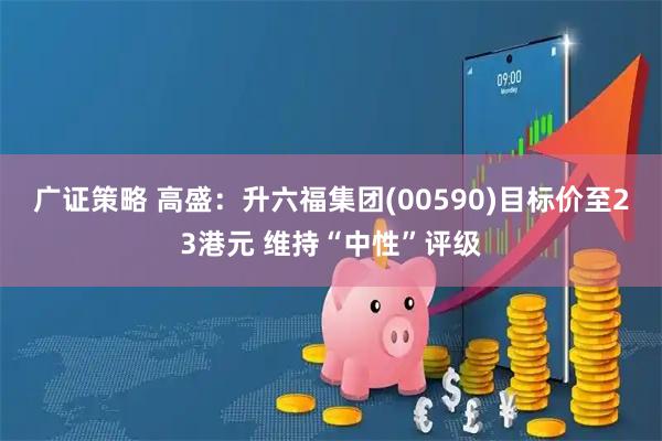 广证策略 高盛：升六福集团(00590)目标价至23港元 维持“中性”评级