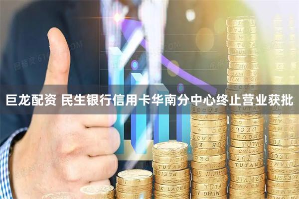 巨龙配资 民生银行信用卡华南分中心终止营业获批