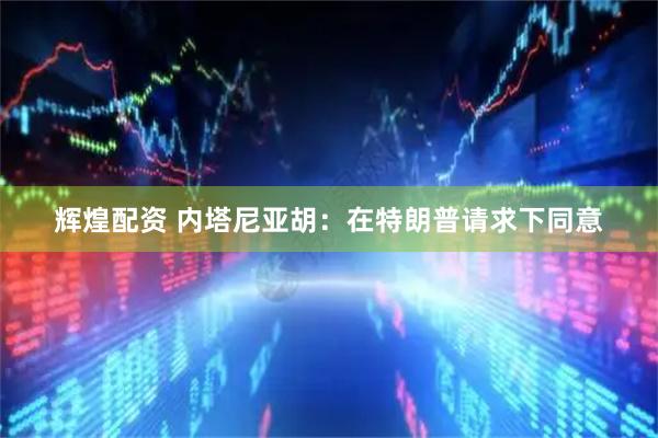 辉煌配资 内塔尼亚胡：在特朗普请求下同意