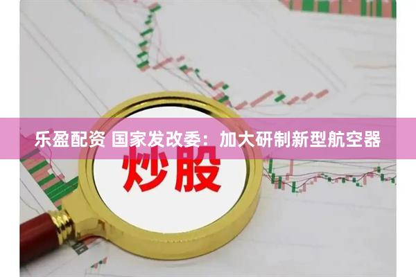乐盈配资 国家发改委：加大研制新型航空器