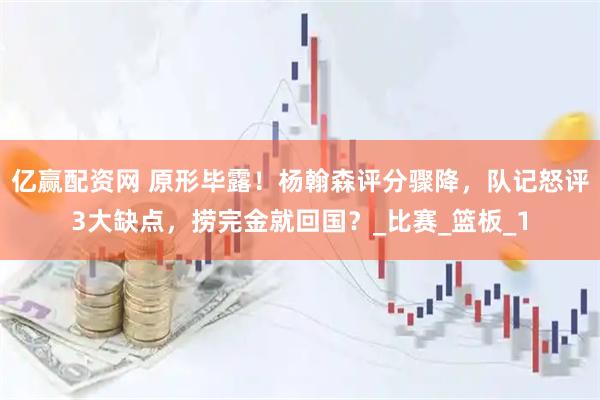 亿赢配资网 原形毕露！杨翰森评分骤降，队记怒评3大缺点，捞完金就回国？_比赛_篮板_1
