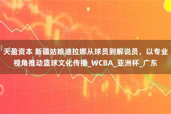 天盈资本 新疆姑娘迪拉娜从球员到解说员，以专业视角推动篮球文化传播_WCBA_亚洲杯_广东