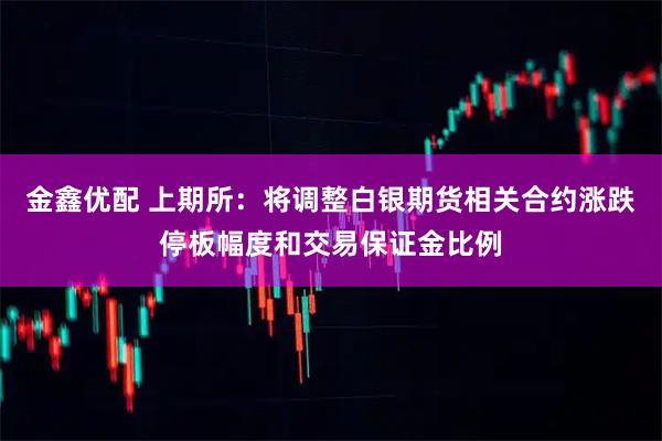 金鑫优配 上期所：将调整白银期货相关合约涨跌停板幅度和交易保证金比例
