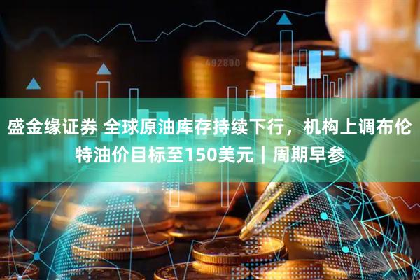 盛金缘证券 全球原油库存持续下行，机构上调布伦特油价目标至150美元｜周期早参