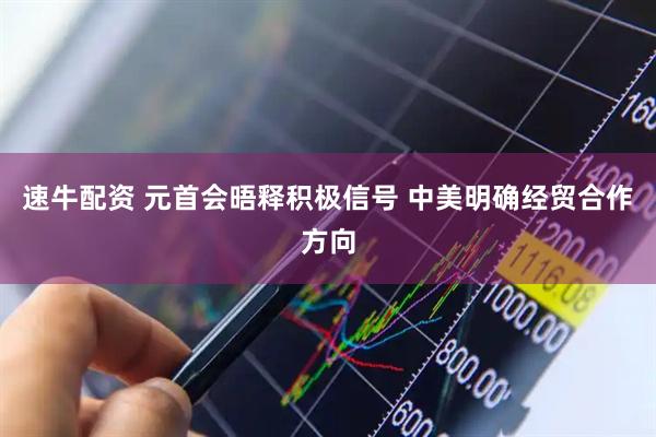 速牛配资 元首会晤释积极信号 中美明确经贸合作方向