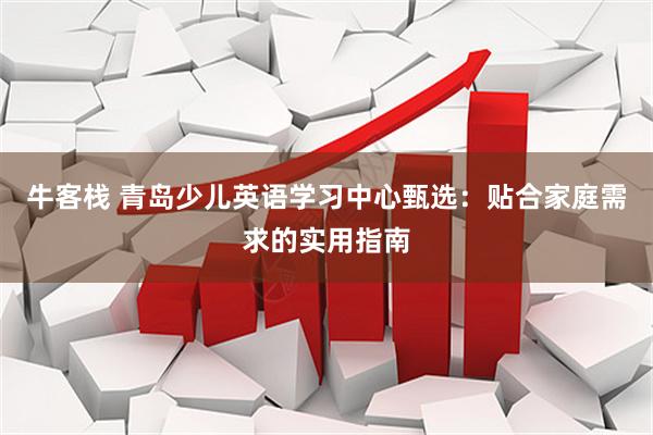 牛客栈 青岛少儿英语学习中心甄选：贴合家庭需求的实用指南