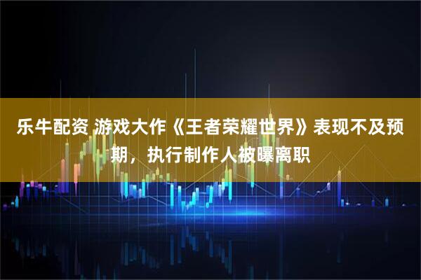 乐牛配资 游戏大作《王者荣耀世界》表现不及预期，执行制作人被曝离职