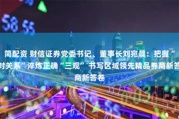 简配资 财信证券党委书记、董事长刘宛晨：把握“五对关系”淬炼正确“三观” 书写区域领先精品券商新答卷