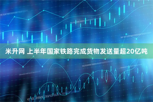米升网 上半年国家铁路完成货物发送量超20亿吨